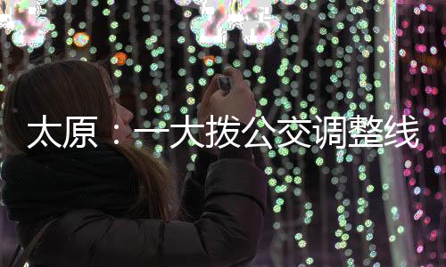 太原：一大拨公交调整线路 改为“火车站东”始发